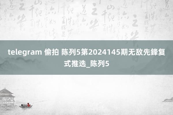 telegram 偷拍 陈列5第2024145期无敌先鋒复式推选_陈列5