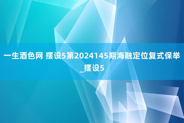 一生酒色网 摆设5第2024145期海融定位复式保举_摆设5