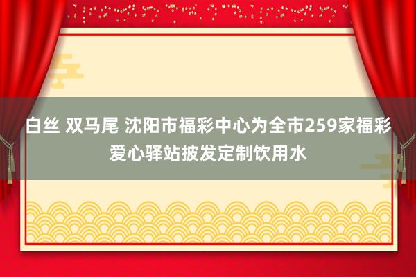 白丝 双马尾 沈阳市福彩中心为全市259家福彩爱心驿站披发定制饮用水