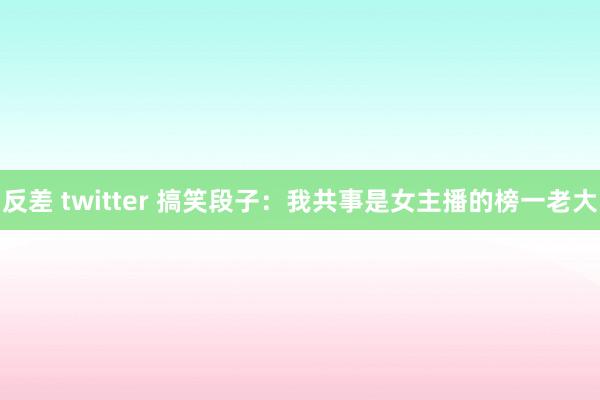 反差 twitter 搞笑段子：我共事是女主播的榜一老大