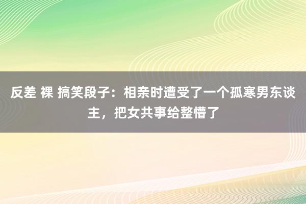 反差 裸 搞笑段子：相亲时遭受了一个孤寒男东谈主，把女共事给整懵了