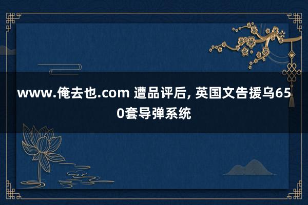 www.俺去也.com 遭品评后， 英国文告援乌650套导弹系统