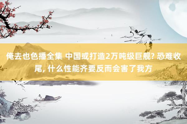 俺去也色播全集 中国或打造2万吨级巨舰? 恐难收尾， 什么性能齐要反而会害了我方