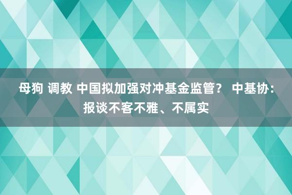 母狗 调教 中国拟加强对冲基金监管？ 中基协：报谈不客不雅、不属实