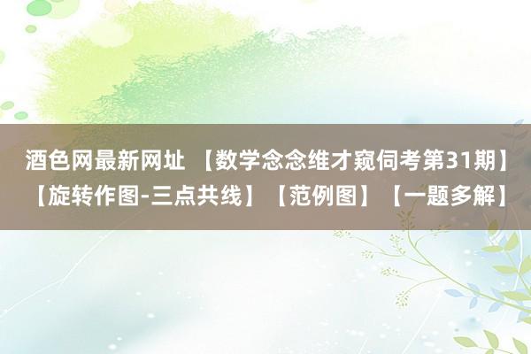 酒色网最新网址 【数学念念维才窥伺考第31期】【旋转作图-三点共线】【范例图】【一题多解】