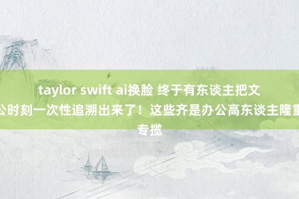 taylor swift ai换脸 终于有东谈主把文员办公时刻一次性追溯出来了！这些齐是办公高东谈主隆重专揽