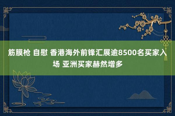 筋膜枪 自慰 香港海外前锋汇展逾8500名买家入场 亚洲买家赫然增多