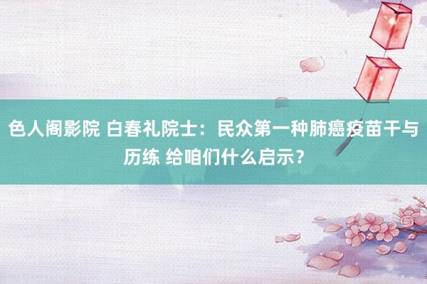 色人阁影院 白春礼院士：民众第一种肺癌疫苗干与历练 给咱们什么启示？