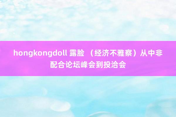 hongkongdoll 露脸 （经济不雅察）从中非配合论坛峰会到投洽会