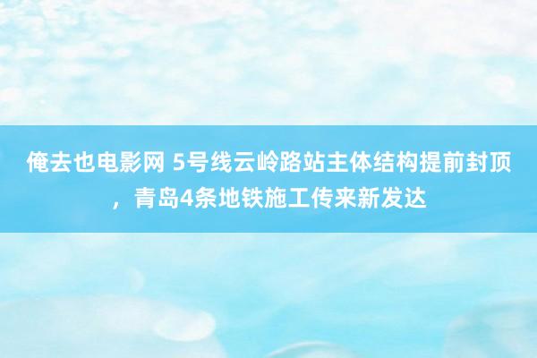 俺去也电影网 5号线云岭路站主体结构提前封顶，青岛4条地铁施工传来新发达