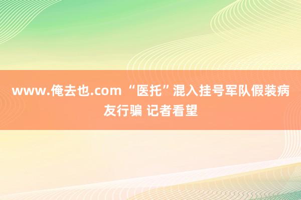 www.俺去也.com “医托”混入挂号军队假装病友行骗 记者看望