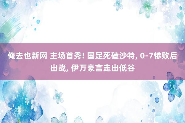 俺去也新网 主场首秀! 国足死磕沙特， 0-7惨败后出战， 伊万豪言走出低谷