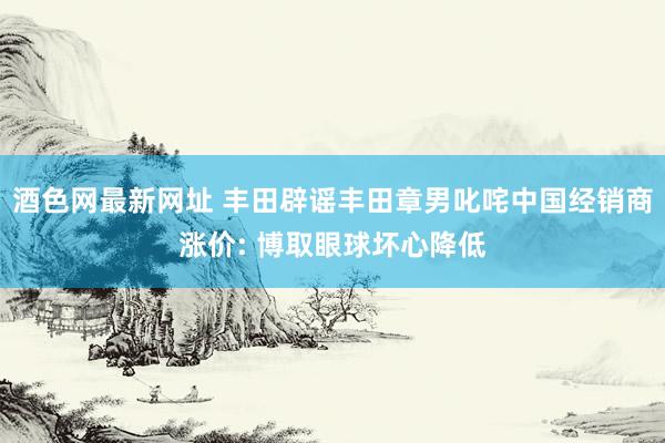 酒色网最新网址 丰田辟谣丰田章男叱咤中国经销商涨价: 博取眼球坏心降低