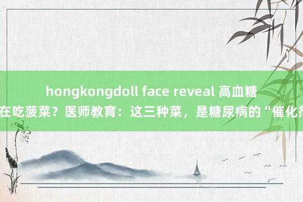 hongkongdoll face reveal 高血糖还在吃菠菜？医师教育：这三种菜，是糖尿病的“催化剂”