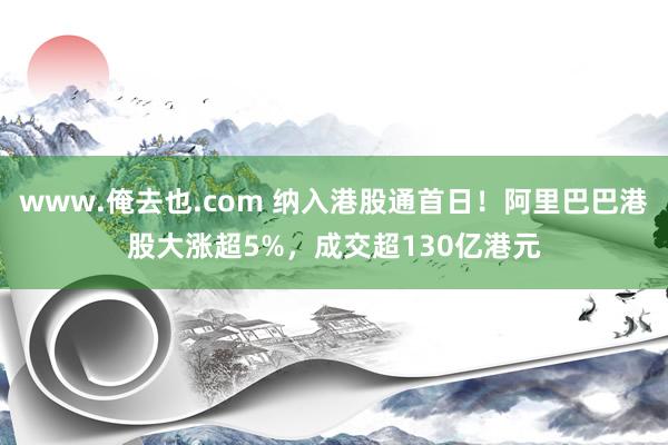 www.俺去也.com 纳入港股通首日！阿里巴巴港股大涨超5%，成交超130亿港元