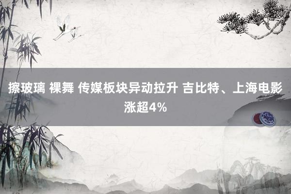 擦玻璃 裸舞 传媒板块异动拉升 吉比特、上海电影涨超4%