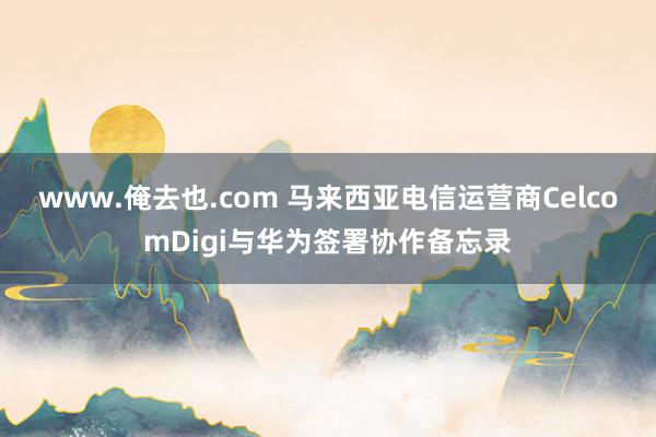 www.俺去也.com 马来西亚电信运营商CelcomDigi与华为签署协作备忘录