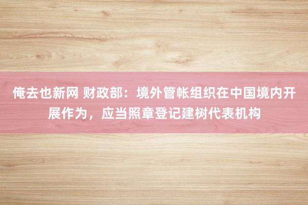 俺去也新网 财政部：境外管帐组织在中国境内开展作为，应当照章登记建树代表机构