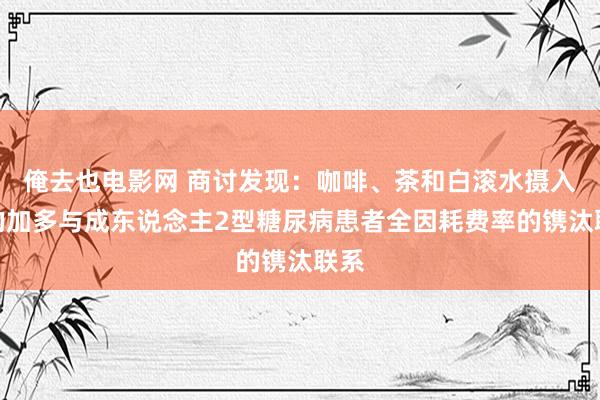 俺去也电影网 商讨发现：咖啡、茶和白滚水摄入量的加多与成东说念主2型糖尿病患者全因耗费率的镌汰联系