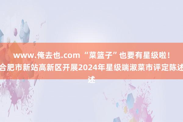 www.俺去也.com “菜篮子”也要有星级啦！合肥市新站高新区开展2024年星级端淑菜市评定陈述