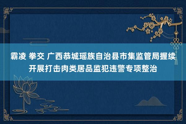 霸凌 拳交 广西恭城瑶族自治县市集监管局握续开展打击肉类居品监犯违警专项整治