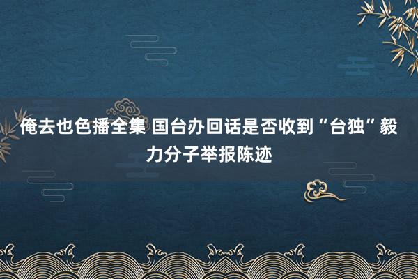 俺去也色播全集 国台办回话是否收到“台独”毅力分子举报陈迹