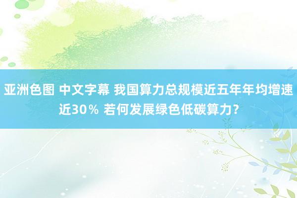 亚洲色图 中文字幕 我国算力总规模近五年年均增速近30％ 若何发展绿色低碳算力？