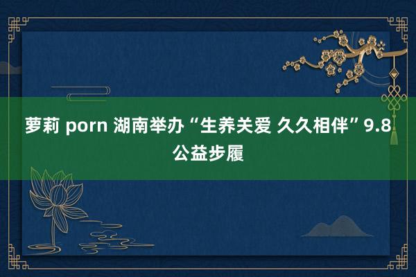 萝莉 porn 湖南举办“生养关爱 久久相伴”9.8公益步履