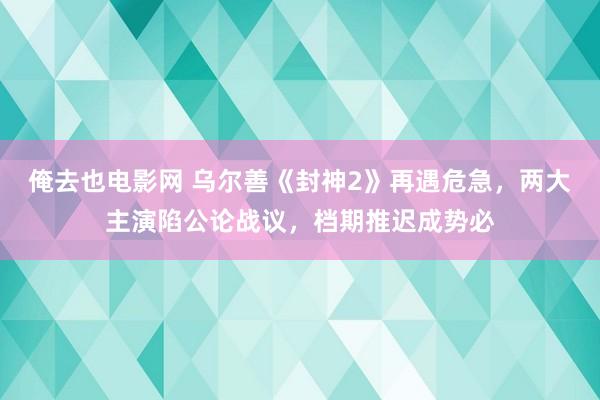 俺去也电影网 乌尔善《封神2》再遇危急，两大主演陷公论战议，档期推迟成势必