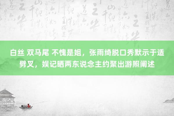 白丝 双马尾 不愧是姐，张雨绮脱口秀默示于适劈叉，娱记晒两东说念主约聚出游照阐述