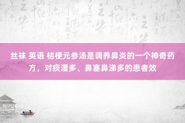 丝袜 英语 桔梗元参汤是调养鼻炎的一个神奇药方，对痰湿多、鼻塞鼻涕多的患者效