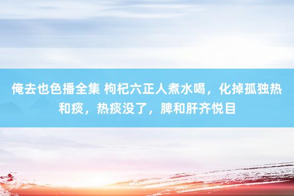 俺去也色播全集 枸杞六正人煮水喝，化掉孤独热和痰，热痰没了，脾和肝齐悦目