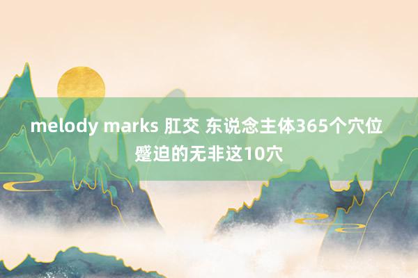 melody marks 肛交 东说念主体365个穴位 蹙迫的无非这10穴