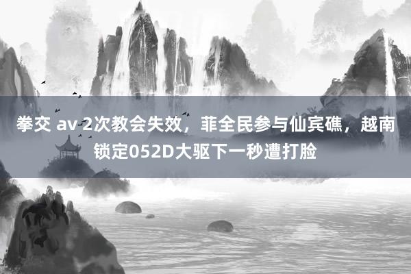 拳交 av 2次教会失效，菲全民参与仙宾礁，越南锁定052D大驱下一秒遭打脸