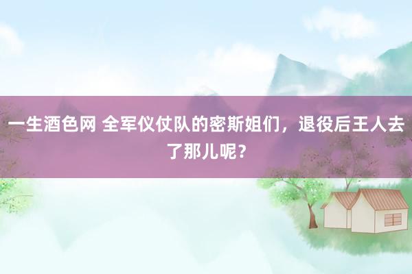 一生酒色网 全军仪仗队的密斯姐们，退役后王人去了那儿呢？