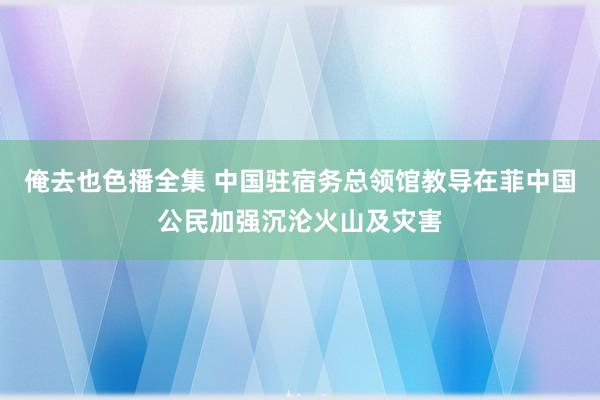 俺去也色播全集 中国驻宿务总领馆教导在菲中国公民加强沉沦火山及灾害