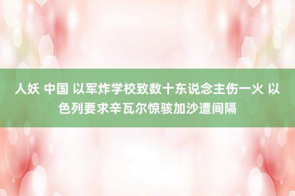 人妖 中国 以军炸学校致数十东说念主伤一火 以色列要求辛瓦尔惊骇加沙遭间隔