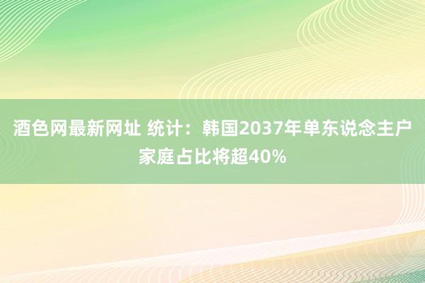 酒色网最新网址 统计：韩国2037年单东说念主户家庭占比将超40%