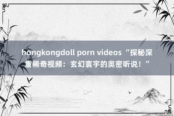 hongkongdoll porn videos “探秘深重稀奇视频：玄幻寰宇的奥密听说！”