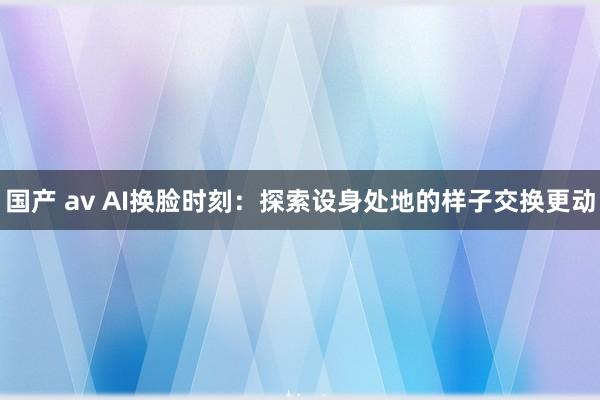 国产 av AI换脸时刻：探索设身处地的样子交换更动