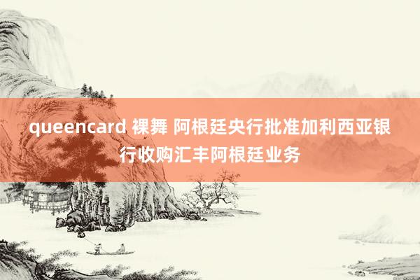 queencard 裸舞 阿根廷央行批准加利西亚银行收购汇丰阿根廷业务