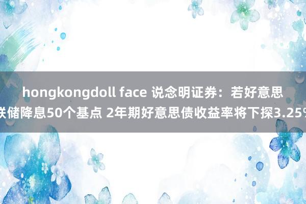 hongkongdoll face 说念明证券：若好意思联储降息50个基点 2年期好意思债收益率将下探3.25%