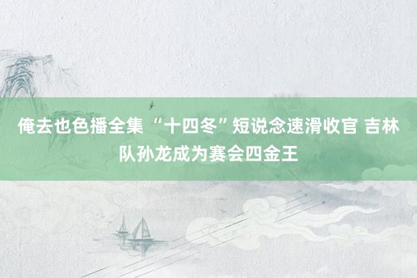 俺去也色播全集 “十四冬”短说念速滑收官 吉林队孙龙成为赛会四金王