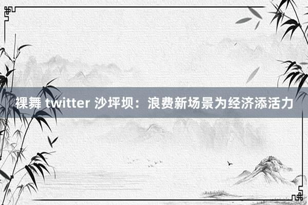 裸舞 twitter 沙坪坝：浪费新场景为经济添活力