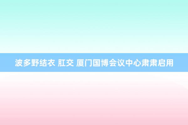 波多野结衣 肛交 厦门国博会议中心肃肃启用