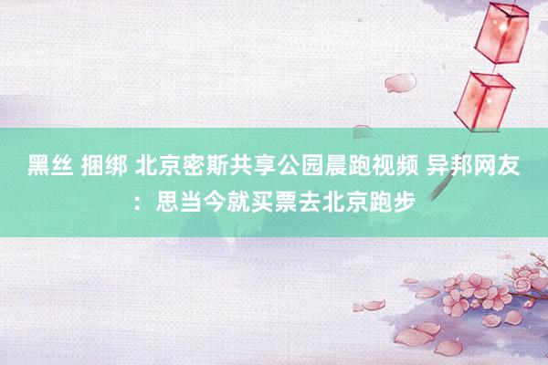 黑丝 捆绑 北京密斯共享公园晨跑视频 异邦网友：思当今就买票去北京跑步