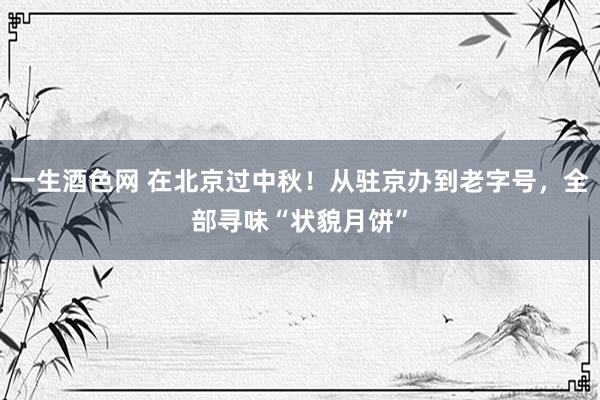 一生酒色网 在北京过中秋！从驻京办到老字号，全部寻味“状貌月饼”