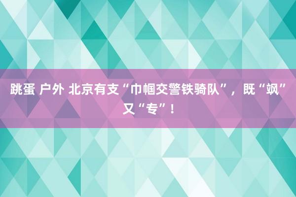 跳蛋 户外 北京有支“巾帼交警铁骑队”，既“飒”又“专”！