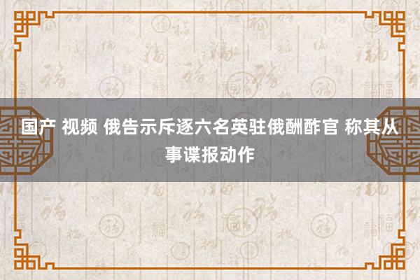 国产 视频 俄告示斥逐六名英驻俄酬酢官 称其从事谍报动作