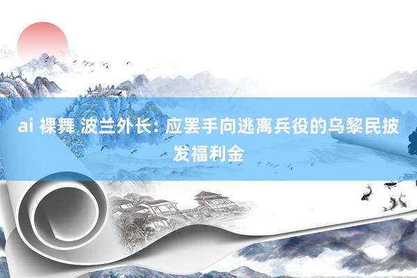 ai 裸舞 波兰外长: 应罢手向逃离兵役的乌黎民披发福利金